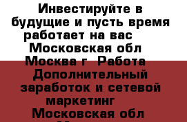Инвестируйте в будущие и пусть время работает на вас!!! - Московская обл., Москва г. Работа » Дополнительный заработок и сетевой маркетинг   . Московская обл.,Москва г.